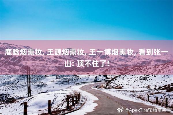 鹿晗烟熏妆, 王源烟熏妆, 王一博烟熏妆, 看到张一山: 顶不住了!