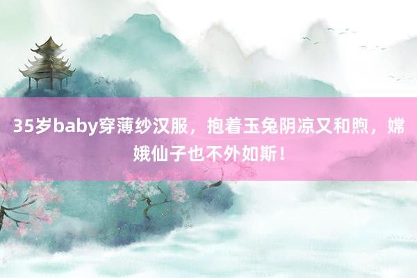 35岁baby穿薄纱汉服，抱着玉兔阴凉又和煦，嫦娥仙子也不外如斯！