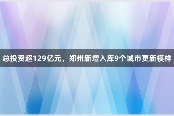 总投资超129亿元，郑州新增入库9个城市更新模样