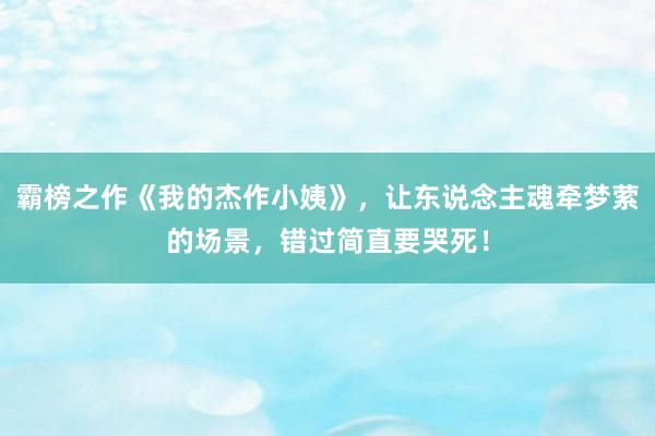 霸榜之作《我的杰作小姨》，让东说念主魂牵梦萦的场景，错过简直要哭死！