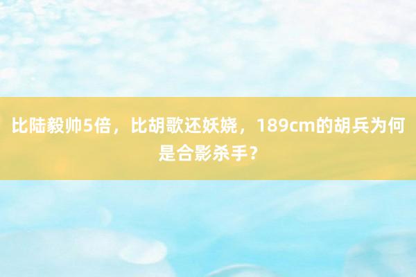比陆毅帅5倍，比胡歌还妖娆，189cm的胡兵为何是合影杀手？