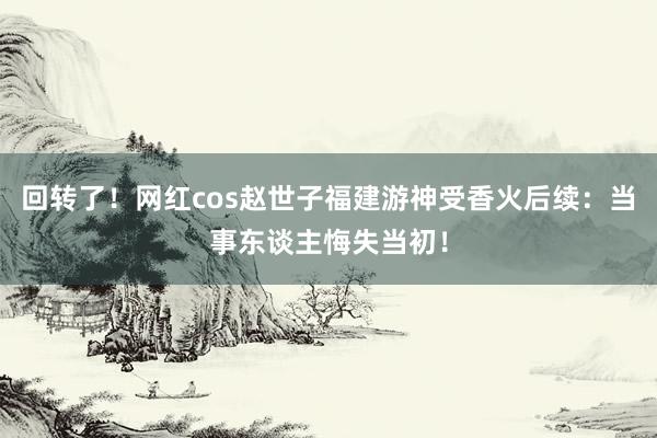 回转了！网红cos赵世子福建游神受香火后续：当事东谈主悔失当初！