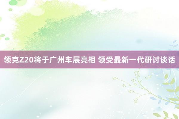 领克Z20将于广州车展亮相 领受最新一代研讨谈话