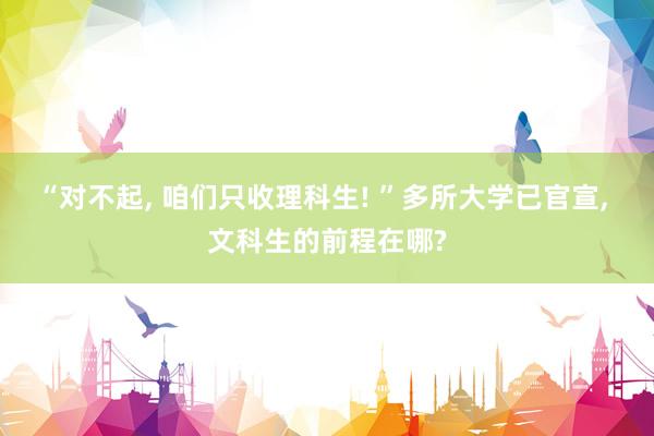 “对不起, 咱们只收理科生! ”多所大学已官宣, 文科生的前程在哪?