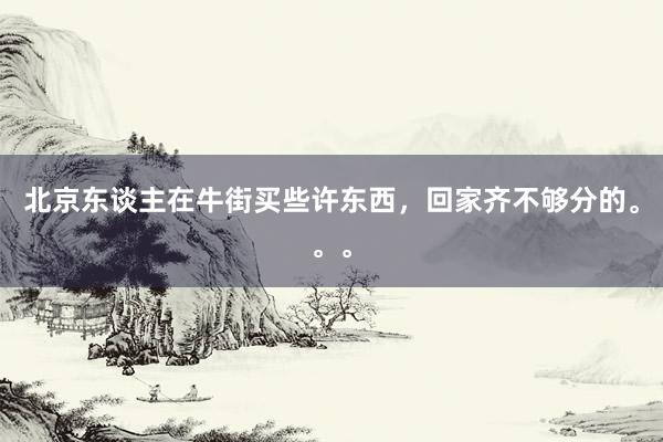 北京东谈主在牛街买些许东西，回家齐不够分的。。。