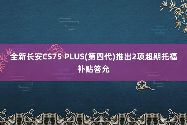 全新长安CS75 PLUS(第四代)推出2项超期托福补贴答允